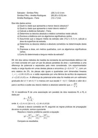 Salvador - Simões Filho
Simões Filho - Amélia Rodrigues
Amélia Rodrigues - Feira
(28,3 ± 0,1) km
(60,26 ± 0,03) km
(12 ± 1) km
Dos três dados acima:
a) Qual é o dado que apresenta o menor desvio absoluto?
b) Qual é o dado que apresenta o maior desvio relativo?
c) Calcule a distância Salvador - Feira.
d) Determine os desvios absoluto e relativo cometidos neste cálculo.
e) Escreva a distância com os algarismos significativos certos.
f) Assumindo que a largura média da estrada vale (15,2 ± 0,1) m, calcule a
área da superfície da estrada.
g) Determine os desvios relativo e absoluto cometidos na determinação desta
área.
h) Expresse a área, em metros quadrados, com os algarismos significativos
certos.
i) Como foi determinada a largura média da estrada?
09. Um dos vários métodos de medida da constante de permissividade elétrica ε de
um meio consiste em usar um par de placas paralelas de área A submetidas a uma
diferença de potencial e separadas pelo meio considerado. Um experimentador
mediu a carga liquida em umas destas placas e encontrou 12
8,0 10Q C−
= × , com um
erro relativo de 2%. As placas são iguais e quadradas com dimensões lineares
1 2 (1,00 0,05) cm= = ±l l e estão separadas por uma lâmina de acrílico de espessura
(2,02 0,02)d cm= ± . A diferença de potencial entre elas foi medida em um voltímetro
graduado de 0,5 V em 0,5 V e marcou em sua escala V = 8,0 V. Calcule o valor de ε
para o acrílico e avalie seu desvio relativo e absoluto sabendo que
Qd
V A
ε =
10. A resistência R de uma associação em paralelo de dois resistores R1 e R2 é
dada por
1 2
1 2
R R
R
R R
=
+
,
onde ( )1 5,4 0,1R = ± Ω e ( )2 1,40 0,05R = ± Ω
Calcule o desvio cometido em R, segundo as regras praticas de propagação
de erros no produto, soma e quociente.
Resolva o mesmo problema usando a equação
F F F
F x y z
x y z
∂ ∂ ∂
∆ = ∆ + ∆ + ∆
∂ ∂ ∂
Compare os resultados.
 