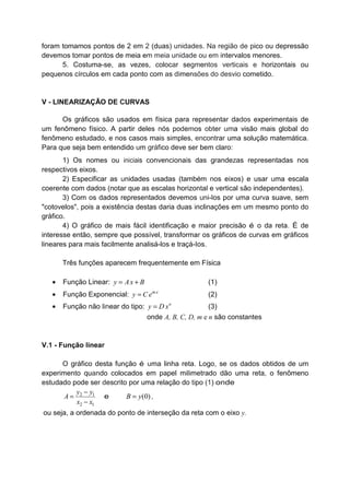 foram tomamos pontos de 2 em 2 (duas) unidades. Na região de pico ou depressão
devemos tomar pontos de meia em meia unidade ou em intervalos menores.
5. Costuma-se, as vezes, colocar segmentos verticais e horizontais ou
pequenos círculos em cada ponto com as dimensões do desvio cometido.
V - LINEARIZAÇÃO DE CURVAS
Os gráficos são usados em física para representar dados experimentais de
um fenômeno físico. A partir deles nós podemos obter uma visão mais global do
fenômeno estudado, e nos casos mais simples, encontrar uma solução matemática.
Para que seja bem entendido um gráfico deve ser bem claro:
1) Os nomes ou iniciais convencionais das grandezas representadas nos
respectivos eixos.
2) Especificar as unidades usadas (também nos eixos) e usar uma escala
coerente com dados (notar que as escalas horizontal e vertical são independentes).
3) Com os dados representados devemos uni-los por uma curva suave, sem
"cotovelos", pois a existência destas daria duas inclinações em um mesmo ponto do
gráfico.
4) O gráfico de mais fácil identificação e maior precisão é o da reta. É de
interesse então, sempre que possível, transformar os gráficos de curvas em gráficos
lineares para mais facilmente analisá-los e traçá-Ios.
Três funções aparecem frequentemente em Física
• Função Linear: y Ax B= + (1)
• Função Exponencial: mx
y C e= (2)
• Função não linear do tipo: n
y D x= (3)
onde A, B, C, D, m e n são constantes
V.1 - Função linear
O gráfico desta função é uma linha reta. Logo, se os dados obtidos de um
experimento quando colocados em papel milimetrado dão uma reta, o fenômeno
estudado pode ser descrito por uma relação do tipo (1) onde
2 1
2 1
y y
A
x x
−
=
−
e (0)B y= ,
ou seja, a ordenada do ponto de interseção da reta com o eixo y.
 