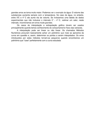 grandes erros se torna muito maior. Podemos ver o exemplo da água: O volume das
substancias aumenta sempre com a temperatura. No caso da água, no entanto,
entre 0°C e 4° C ela aume nta de volume. Se tivéssemos uma tabela de dados
experimentais que não inclusive o intervalo 0° - 4° C , estimar um valor, neste
intervalo, incorreríamos em erros muito grandes.
Os casos de interpolação e extrapolação gráfica devem ser usados
principalmente quando temos conhecimento do comportamento físico das variaveis.
A interpolação pode ser linear ou não linear. Os chamados Métodos
Numéricos procuram basicamente achar um polinômio que mais se aproxima da
curva em questão e, assim, determinar os pontos a serem interpolados. Os erros
introduzidos por estes métodos tornam-se pequenos quando encontramos um
polinômio que "case" perfeitamente com a curva estudada
 