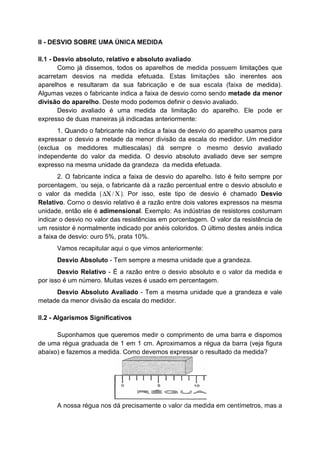II - DESVIO SOBRE UMA ÚNICA MEDIDA
II.1 - Desvio absoluto, relativo e absoluto avaliado.
Como já dissemos, todos os aparelhos de medida possuem limitações que
acarretam desvios na medida efetuada. Estas limitações são inerentes aos
aparelhos e resultaram da sua fabricação e de sua escala (faixa de medida).
Algumas vezes o fabricante indica a faixa de desvio como sendo metade da menor
divisão do aparelho. Deste modo podemos definir o desvio avaliado.
Desvio avaliado é uma medida da limitação do aparelho. Ele pode er
expresso de duas maneiras já indicadas anteriormente:
1. Quando o fabricante não indica a faixa de desvio do aparelho usamos para
expressar o desvio a metade da menor divisão da escala do medidor. Um medidor
(exclua os medidores multiescalas) dá sempre o mesmo desvio avaliado
independente do valor da medida. O desvio absoluto avaliado deve ser sempre
expresso na mesma unidade da grandeza· da medida efetuada.
2. O fabricante indica a faixa de desvio do aparelho. Isto é feito sempre por
porcentagem, 'ou seja, o fabricante dá a razão percentual entre o desvio absoluto e
o valor da medida ( /∆Χ Χ). Por isso, este tipo de desvio é chamado Desvio
Relativo. Corno o desvio relativo é a razão entre dois valores expressos na mesma
unidade, então ele é adimensional. Exemplo: As indústrias de resistores costumam
indicar o desvio no valor das resistências em porcentagem. O valor da resistência de
um resistor é normalmente indicado por anéis coloridos. O último destes anéis indica
a faixa de desvio: ouro 5%, prata 10%.
Vamos recapitular aqui o que vimos anteriormente:
Desvio Absoluto - Tem sempre a mesma unidade que a grandeza.
Desvio Relativo - É a razão entre o desvio absoluto e o valor da medida e
por isso é um número. Muitas vezes é usado em percentagem.
Desvio Absoluto Avaliado - Tem a mesma unidade que a grandeza e vale
metade da menor divisão da escala do medidor.
II.2 - Algarismos Significativos
Suponhamos que queremos medir o comprimento de uma barra e dispomos
de uma régua graduada de 1 em 1 cm. Aproximamos a régua da barra (veja figura
abaixo) e fazemos a medida. Como devemos expressar o resultado da medida?
A nossa régua nos dá precisamente o valor da medida em centímetros, mas a
 