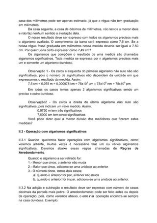 casa dos milímetros pode ser apenas estimada, já que a régua não tem graduação
em milímetros.
Da casa seguinte, a casa de décimos de milímetros, não temos a menor ideia
e não faz nenhum sentido a avaliação dela.
O nosso resultado deve ser expresso com todos os algarismos precisos mais
o algarismo avaliado. O comprimento da barra será expresso como 7,5 cm. Se a
nossa régua fosse graduada em milímetros nossa medida deveria ser igual a 7,50
cm. Por quê? Seria certo expressar como 7,49 cm?
Os algarismos que compõem o resultado de uma medida são chamados
algarismos significativos. Toda medida se expressa por n algarismos precisos mais
um e somente um algarismo duvidoso.
Observação 1 - Os zeros a esquerda do primeiro algarismo não nulo não são
significativos, pois o número de significativos não dependem da unidade em que
expressamos o resultado da medida. Assim:
7,5 cm = 0,075 m = 0,000075 km = 75x103
um :: 75x106
nm = 75x109
pm
Em todos os casos temos apenas 2 algarismos significativos sendo um
preciso e outro duvidoso.
Observação2 - Os zeros a direita do último algarismo não nulo são
significativos, pois indicam um valor medido. Assim,
0,0750 m tem três significativos
7,5000 cm tem cinco significativos
Você pode dizer qual a menor divisão dos medidores que fizeram estas
medidas?
II.3 - Operação com algarismos significativos
II.3.1 Quando .queremos fazer operações com algarismos significativos, como
veremos adiante, muitas vezes é necessário tirar um ou vários algarismos
significativos. Daremos abaixo essas regras chamadas de Regras de
Arredondamento.
Quando o algarismo a ser retirado for:
1.- Menor que cinco, o anterior não muda
2.- Maior que cinco, adiciona-se uma unidade ao anterior
3.- O número cinco, temos dois casos:
a. quando o anterior for par, anterior não muda
b. quando o anterior for impar, adiciona-se uma unidade ao anterior.
II.3.2 Na adição e subtração o resultado deve ser expresso com número de casas
decimais da parcela mais pobre. O arredondamento pode ser feito antes ou depois
da operação, pois, como veremos abaixo, o erro na operação encontra-se sempre
na casa duvidosa. Exemplo:
 