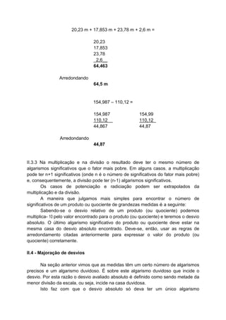 20,23 m + 17,853 m + 23,78 m + 2,6 m =
Arredondando
20,23
17,853
23,78
_2,6__
64,463
64,5 m
154,987 – 110,12 =
Arredondando
154,987
110,12__
44,867
44,87
154,99
110,12_
44,87
II.3.3 Na multiplicação e na divisão o resultado deve ter o mesmo número de
algarismos significativos que o fator mais pobre. Em alguns casos, a multiplicação
pode ter n+1 significativos (onde n é o número de significativos do fator mais pobre)
e, consequentemente, a divisão pode ter (n-1) algarismos significativos.
Os casos de potenciação e radiciação podem ser extrapolados da
multiplicação e da divisão.
A maneira que julgamos mais simples para encontrar o número de
significativos de um produto ou quociente de grandezas medidas é a seguinte:
Sabendo-se o desvio relativo de um produto (ou quociente) podemos
multiplica- 10 pelo valor encontrado para o produto (ou quociente) e teremos o desvio
absoluto. O último algarismo significativo do produto ou quociente deve estar na
mesma casa do desvio absoluto encontrado. Deve-se, então, usar as regras de
arredondamento citadas anteriormente para expressar o valor do produto (ou
quociente) corretamente.
II.4 - Majoração de desvios
Na seção anterior vimos que as medidas têm um certo número de algarismos
precisos e um algarismo duvidoso. É sobre este algarismo duvidoso que incide o
desvio. Por esta razão o desvio avaliado absoluto é definido como sendo metade da
menor divisão da escala, ou seja, incide na casa duvidosa.
Isto faz com que o desvio absoluto só deva ter um único algarismo
 