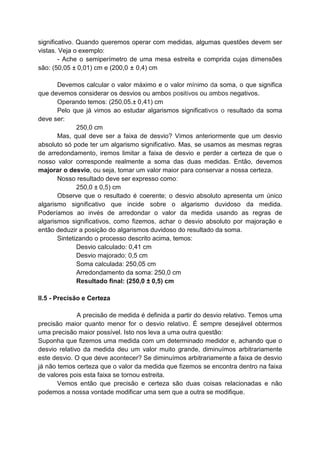 significativo. Quando queremos operar com medidas, algumas questões devem ser
vistas. Veja o exemplo:
- Ache o semiperímetro de uma mesa estreita e comprida cujas dimensões
são: (50,05 ± 0,01) cm e (200,0 ± 0,4) cm
Devemos calcular o valor máximo e o valor mínimo da soma, o que significa
que devemos considerar os desvios ou ambos positivos ou ambos negativos.
Operando temos: (250,05.± 0,41) cm
Pelo que já vimos ao estudar algarismos significativos o resultado da soma
deve ser:
250,0 cm
Mas, qual deve ser a faixa de desvio? Vimos anteriormente que um desvio
absoluto só pode ter um algarismo significativo. Mas, se usamos as mesmas regras
de arredondamento, iremos limitar a faixa de desvio e perder a certeza de que o
nosso valor corresponde realmente a soma das duas medidas. Então, devemos
majorar o desvio, ou seja, tomar um valor maior para conservar a nossa certeza.
Nosso resultado deve ser expresso como:
250,0 ± 0,5) cm
Observe que o resultado é coerente; o desvio absoluto apresenta um único
algarismo significativo que incide sobre o algarismo duvidoso da medida.
Poderíamos ao invés de arredondar o valor da medida usando as regras de
algarismos significativos, como fizemos, achar o desvio absoluto por majoração e
então deduzir a posição do algarismos duvidoso do resultado da soma.
Sintetizando o processo descrito acima, temos:
Desvio calculado: 0,41 cm
Desvio majorado: 0,5 cm
Soma calculada: 250,05 cm
Arredondamento da soma: 250,0 cm
Resultado final: (250,0 ± 0,5) cm
II.5 - Precisão e Certeza
A precisão de medida é definida a partir do desvio relativo. Temos uma
precisão maior quanto menor for o desvio relativo. É sempre desejável obtermos
uma precisão maior possível. Isto nos leva a uma outra questão:
Suponha que fizemos uma medida com um determinado medidor e, achando que o
desvio relativo da medida deu um valor muito grande, diminuímos arbitrariamente
este desvio. O que deve acontecer? Se diminuímos arbitrariamente a faixa de desvio
já não temos certeza que o valor da medida que fizemos se encontra dentro na faixa
de valores pois esta faixa se tornou estreita.
Vemos então que precisão e certeza são duas coisas relacionadas e não
podemos a nossa vontade modificar uma sem que a outra se modifique.
 
