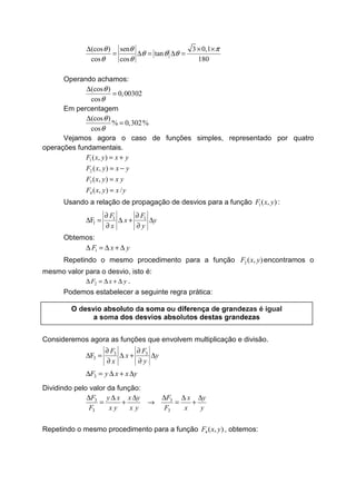 (cos ) sen 3 0,1
tan
cos cos 180
θ θ π
θ θ θ
θ θ
∆ × ×
= ∆ = ∆ =
Operando achamos:
(cos )
0,00302
cos
θ
θ
∆
=
Em percentagem
(cos )
% 0,302%
cos
θ
θ
∆
=
Vejamos agora o caso de funções simples, representado por quatro
operações fundamentais.
1
2
3
4
( , )
( , )
( , )
( , ) /
F x y x y
F x y x y
F x y x y
F x y x y
= +
= −
=
=
Usando a relação de propagação de desvios para a função 1( , )F x y :
1 1
1F
F F
x y
x y
∂ ∂
∆ = ∆ + ∆
∂ ∂
Obtemos:
1F x y∆ = ∆ + ∆
Repetindo o mesmo procedimento para a função 2 ( , )F x y encontramos o
mesmo valor para o desvio, isto é:
2F x y∆ = ∆ + ∆ .
Podemos estabelecer a seguinte regra prática:
Consideremos agora as funções que envolvem multiplicação e divisão.
3 3
3F
F F
x y
x y
∂ ∂
∆ = ∆ + ∆
∂ ∂
3F y x x y∆ = ∆ + ∆
Dividindo pelo valor da função:
3 3
3 3
F Fy x x y x y
F x y x y F x y
∆ ∆∆ ∆ ∆ ∆
= + → = +
Repetindo o mesmo procedimento para a função 4 ( , )F x y , obtemos:
O desvio absoluto da soma ou diferença de grandezas é igual
a soma dos desvios absolutos destas grandezas
 