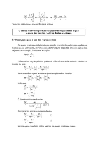 ( )
( ) ( )
2
4 4
4 4
1 x
yyF F x y
x y
F F x yx x
y y
 
 ∆ ∆ ∆ ∆ = ∆ + ∆ → = +
Podemos estabelecer a seguinte regra pratica:
II.7 Observação para o uso das regras práticas
As regras práticas estabelecidas na secção precedente podem ser usadas em
muitos casos. Entretanto, devemos considerar alguns aspectos antes de aplicá-las.
Vejamos um exemplo. Considere a função:
( )
1
x
F x
x
=
+
Utilizando as regras práticas podemos obter diretamente o desvio relativo da
função, ou seja:
2
1 ( 1)
F x x x x x
F x x x x
∆ ∆ ∆ ∆ + ∆
= + =
+ +
Vamos resolver agora a mesma questão aplicando a relação:
F F F
F x y z
x y z
∂ ∂ ∂
∆ = ∆ + ∆ + ∆
∂ ∂ ∂
Note que
( )
2
1( 1)
1
F x x
x x
∂ + −
=
∂ +
( )
2
1
x
F
x
∆
∆ =
+
O desvio relativo será então:
2 ( 1)
( 1)
1
F x x
xF x x
x
x
∆ ∆ ∆
= =
+ 
+  
+ 
Comparando agora os dois resultados
2
(1)
( 1) ( 1)
(2)
( 1)
F x x
F x x x
F x
F x x
∆ ∆ ∆
= +
+ +
∆ ∆
=
+
Vemos que o resultado obtido usando as regras práticas é maior.
O desvio relativo do produto ou quociente de grandezas é igual
a soma dos desvios relativos destas grandezas
 