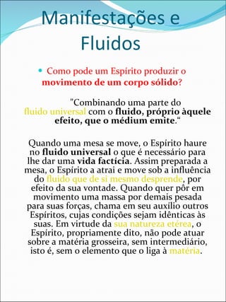 Manifestações e Fluidos Como pode um Espírito produzir o  movimento de um corpo sólido ?           "Combinando uma parte do  fluido universal  com o  fluido, próprio àquele efeito, que o médium emite .“ Quando uma mesa se move, o Espírito haure no  fluido universal  o que é necessário para lhe dar uma  vida factícia . Assim preparada a mesa, o Espírito a atrai e move sob a influência do  fluido que de si mesmo desprende , por efeito da sua vontade. Quando quer pôr em movimento uma massa por demais pesada para suas forças, chama em seu auxílio outros Espíritos, cujas condições sejam idênticas às suas. Em virtude da  sua natureza etérea , o Espírito, propriamente dito, não pode atuar sobre a matéria grosseira, sem intermediário, isto é, sem o elemento que o liga à  matéria .  