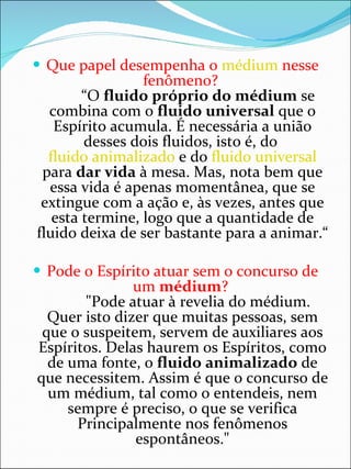 Que papel desempenha o  médium  nesse fenômeno?           “O  fluido próprio do médium  se combina com o  fluido universal  que o Espírito acumula. É necessária a união desses dois fluidos, isto é, do  fluido animalizado  e do  fluido universal  para  dar vida  à mesa. Mas, nota bem que essa vida é apenas momentânea, que se extingue com a ação e, às vezes, antes que esta termine, logo que a quantidade de fluido deixa de ser bastante para a animar.“ Pode o Espírito atuar sem o concurso de um  médium ?          "Pode atuar à revelia do médium. Quer isto dizer que muitas pessoas, sem que o suspeitem, servem de auxiliares aos Espíritos. Delas haurem os Espíritos, como de uma fonte, o  fluido animalizado  de que necessitem. Assim é que o concurso de um médium, tal como o entendeis, nem sempre é preciso, o que se verifica Principalmente nos fenômenos espontâneos." 