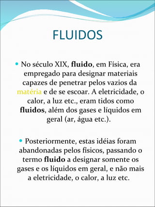 FLUIDOS No século XIX,  fluido , em Física, era empregado para designar materiais capazes de penetrar pelos vazios da  matéria  e de se escoar. A eletricidade, o calor, a luz etc., eram tidos como  fluidos , além dos gases e líquidos em geral (ar, água etc.).   Posteriormente, estas idéias foram abandonadas pelos físicos, passando o termo  fluido  a designar somente os gases e os líquidos em geral, e não mais a eletricidade, o calor, a luz etc.   
