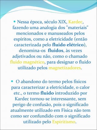 Nessa época, século XIX,  Kardec , fazendo uma analogia dos "materiais" mencionados e manuseados pelos espíritos, como a eletricidade (então caracterizada pelo  fluido elétrico ), denomina-os  fluidos , às vezes adjetivados ou não, como o chamado  fluido magnético , para designar o fluido utilizado pelos  magnetizadores .    O abandono do termo pelos físicos para caracterizar a eletricidade, o calor etc., o termo  fluido  introduzido por Kardec tornou-se interessante, sem perigo de confusão, pois o significado atualmente utilizado em Física não tem como ser confundido com o significado utilizado pelo  Espiritismo .  