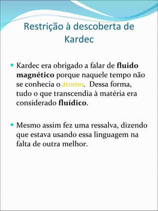 Restrição à descoberta de Kardec Kardec era obrigado a falar de  fluido magnético  porque naquele tempo não se conhecia o  átomo .  Dessa forma, tudo o que transcendia à matéria era considerado  fluídico .   Mesmo assim fez uma ressalva, dizendo que estava usando essa linguagem na falta de outra melhor.   