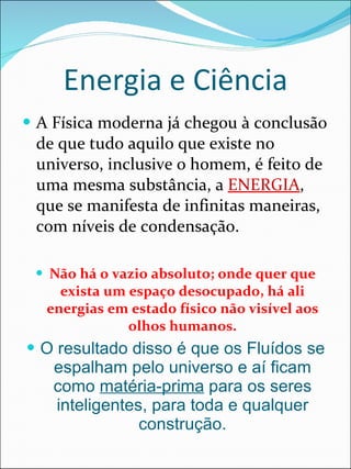 Energia e Ciência A Física moderna já chegou à conclusão de que tudo aquilo que existe no universo, inclusive o homem, é feito de uma mesma substância, a  ENERGIA , que se manifesta de infinitas maneiras, com níveis de condensação. Não há o vazio absoluto; onde quer que exista um espaço desocupado, há ali energias em estado físico não visível aos olhos humanos. O resultado disso é que os Fluídos se espalham pelo universo e aí ficam como  matéria-prima  para os seres inteligentes, para toda e qualquer construção. 