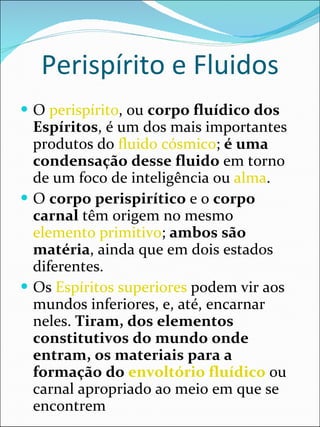 Perispírito e Fluidos O  perispírito , ou  corpo fluídico dos Espíritos , é um dos mais importantes produtos do  fluido cósmico ;  é uma condensação desse fluido  em torno de um foco de inteligência ou  alma .  O  corpo perispirítico  e o  corpo carnal  têm origem no mesmo  elemento primitivo ;  ambos são matéria , ainda que em dois estados diferentes. Os  Espíritos superiores  podem vir aos mundos inferiores, e, até, encarnar neles.  Tiram, dos elementos constitutivos do mundo onde entram, os materiais para a formação do  envoltório fluídico  ou carnal apropriado ao meio em que se encontrem 
