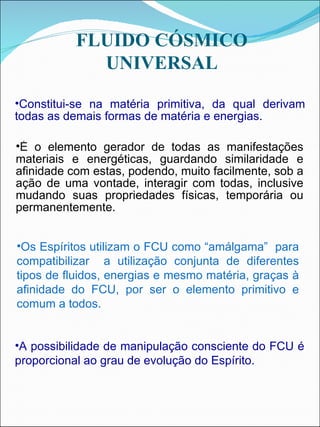 Os Espíritos utilizam o FCU como “amálgama”  para compatibilizar  a utilização conjunta de diferentes tipos de fluidos, energias e mesmo matéria, graças à afinidade do FCU, por ser o elemento primitivo e comum a todos. É o elemento gerador de todas as manifestações materiais e energéticas, guardando similaridade e afinidade com estas, podendo, muito facilmente, sob a ação de uma vontade, interagir com todas, inclusive mudando suas propriedades físicas, temporária ou permanentemente.  A possibilidade de manipulação consciente do FCU é proporcional ao grau de evolução do Espírito. Constitui-se na matéria primitiva, da qual derivam todas as demais formas de matéria e energias.  FLUIDO CÓSMICO UNIVERSAL 