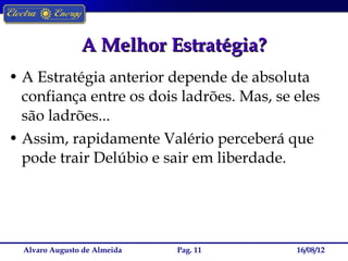 A Melhor Estratégia?
• A Estratégia anterior depende de absoluta
  confiança entre os dois ladrões. Mas, se eles
  são ladrões...
• Assim, rapidamente Valério perceberá que
  pode trair Delúbio e sair em liberdade.




  Alvaro Augusto de Almeida   Pag. 11      16/08/12
 