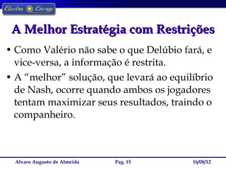 A Melhor Estratégia com Restrições
• Como Valério não sabe o que Delúbio fará, e
  vice-versa, a informação é restrita.
• A “melhor” solução, que levará ao equilíbrio
  de Nash, ocorre quando ambos os jogadores
  tentam maximizar seus resultados, traindo o
  companheiro.



  Alvaro Augusto de Almeida   Pag. 15    16/08/12
 