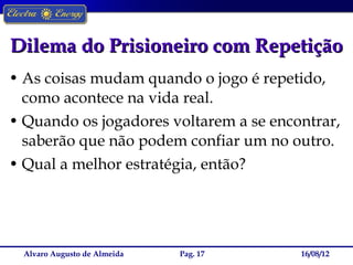 Dilema do Prisioneiro com Repetição
• As coisas mudam quando o jogo é repetido,
  como acontece na vida real.
• Quando os jogadores voltarem a se encontrar,
  saberão que não podem confiar um no outro.
• Qual a melhor estratégia, então?




  Alvaro Augusto de Almeida   Pag. 17   16/08/12
 