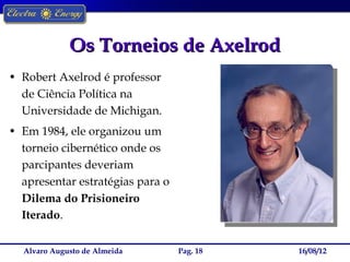 Os Torneios de Axelrod
• Robert Axelrod é professor
  de Ciência Política na
  Universidade de Michigan.
• Em 1984, ele organizou um
  torneio cibernético onde os
  parcipantes deveriam
  apresentar estratégias para o
  Dilema do Prisioneiro
  Iterado.

  Alvaro Augusto de Almeida       Pag. 18   16/08/12
 
