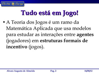 Tudo está em Jogo!
• A Teoria dos Jogos é um ramo da
  Matemática Aplicada que usa modelos
  para estudar as interações entre agentes
  (jogadores) em estruturas formais de
  incentivo (jogos).



 Alvaro Augusto de Almeida   Pag. 2   16/08/12
 