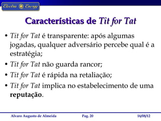 Características de Tit for Tat
• Tit for Tat é transparente: após algumas
  jogadas, qualquer adversário percebe qual é a
  estratégia;
• Tit for Tat não guarda rancor;
• Tit for Tat é rápida na retaliação;
• Tit for Tat implica no estabelecimento de uma
  reputação.

  Alvaro Augusto de Almeida   Pag. 20     16/08/12
 
