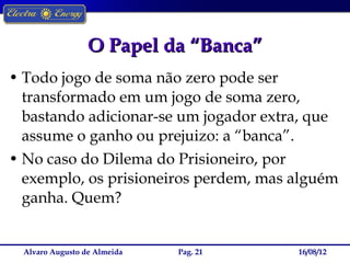 O Papel da “Banca”
• Todo jogo de soma não zero pode ser
  transformado em um jogo de soma zero,
  bastando adicionar-se um jogador extra, que
  assume o ganho ou prejuizo: a “banca”.
• No caso do Dilema do Prisioneiro, por
  exemplo, os prisioneiros perdem, mas alguém
  ganha. Quem?


  Alvaro Augusto de Almeida   Pag. 21   16/08/12
 