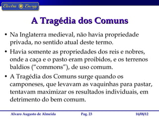 A Tragédia dos Comuns
• Na Inglaterra medieval, não havia propriedade
  privada, no sentido atual deste termo.
• Havia somente as propriedades dos reis e nobres,
  onde a caça e o pasto eram proibidos, e os terrenos
  baldios (“commons”), de uso comum.
• A Tragédia dos Comuns surge quando os
  camponeses, que levavam as vaquinhas para pastar,
  tentavam maximizar os resultados individuais, em
  detrimento do bem comum.

  Alvaro Augusto de Almeida   Pag. 23           16/08/12
 