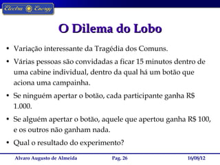 O Dilema do Lobo
• Variação interessante da Tragédia dos Comuns.
• Várias pessoas são convidadas a ficar 15 minutos dentro de
  uma cabine individual, dentro da qual há um botão que
  aciona uma campainha.
• Se ninguém apertar o botão, cada participante ganha R$
  1.000.
• Se alguém apertar o botão, aquele que apertou ganha R$ 100,
  e os outros não ganham nada.
• Qual o resultado do experimento?

  Alvaro Augusto de Almeida    Pag. 26                16/08/12
 