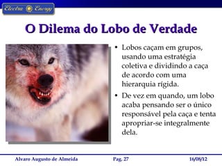 O Dilema do Lobo de Verdade
                            • Lobos caçam em grupos,
                              usando uma estratégia
                              coletiva e dividindo a caça
                              de acordo com uma
                              hierarquia rígida.
                            • De vez em quando, um lobo
                              acaba pensando ser o único
                              responsável pela caça e tenta
                              apropriar-se integralmente
                              dela.


Alvaro Augusto de Almeida   Pag. 27                16/08/12
 