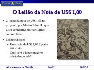 O Leilão da Nota de US$ 1,00
• O leilão da nota de US$ 1,00 foi
  proposto por Martin Schubik, que
  usou estudantes universitários
  como cobaia.
• Leilão clássico:
   – Uma nota de US$ 1,00 é posta
     em leilão.
   – Qual será o lance máximo
     ofertado por ela?


   Alvaro Augusto de Almeida         Pag. 29   16/08/12
 