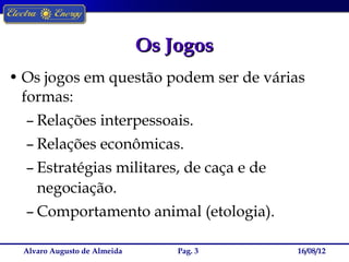 Os Jogos
• Os jogos em questão podem ser de várias
  formas:
  – Relações interpessoais.
  – Relações econômicas.
  – Estratégias militares, de caça e de
    negociação.
  – Comportamento animal (etologia).

  Alvaro Augusto de Almeida       Pag. 3   16/08/12
 
