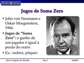 Jogos de Soma Zero
• John von Neumann e
  Oskar Morgenstern,
  1944.
• Jogos de “Soma
  Zero”: o ganho de
  um jogador é igual à
  perda do outro.
• Ex.: xadrez, pôquer.
  Alvaro Augusto de Almeida   Pag. 5   16/08/12
 