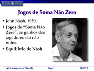 Jogos de Soma Não Zero
• John Nash, 1950.
• Jogos de “Soma Não
  Zero”: os ganhos dos
  jogadores são não
  nulos.
• Equilíbrio de Nash.



  Alvaro Augusto de Almeida   Pag. 6   16/08/12
 