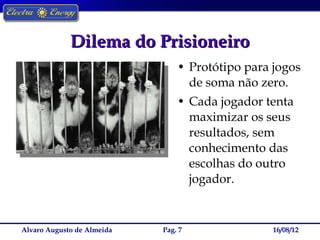 Dilema do Prisioneiro
                                • Protótipo para jogos
                                  de soma não zero.
                                • Cada jogador tenta
                                  maximizar os seus
                                  resultados, sem
                                  conhecimento das
                                  escolhas do outro
                                  jogador.


Alvaro Augusto de Almeida   Pag. 7               16/08/12
 