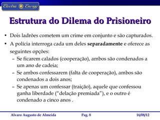 Estrutura do Dilema do Prisioneiro
• Dois ladrões cometem um crime em conjunto e são capturados.
• A polícia interroga cada um deles separadamente e oferece as
  seguintes opções:
   – Se ficarem calados (cooperação), ambos são condenados a
     um ano de cadeia;
   – Se ambos confessarem (falta de cooperação), ambos são
     condenados a dois anos;
   – Se apenas um confessar (traição), aquele que confessou
     ganha liberdade (“delação premiada”), e o outro é
     condenado a cinco anos .

  Alvaro Augusto de Almeida     Pag. 8                  16/08/12
 