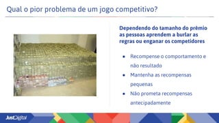 Qual o pior problema de um jogo competitivo?
● Recompense o comportamento e
não resultado
● Mantenha as recompensas
pequenas
● Não prometa recompensas
antecipadamente
Dependendo do tamanho do prêmio
as pessoas aprendem a burlar as
regras ou enganar os competidores
 
