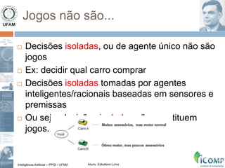 Inteligência Artificial – PPGI - UFAM Aluno: Edkallenn Lima
Jogos não são...
 Decisões isoladas, ou de agente único não são
jogos
 Ex: decidir qual carro comprar
 Decisões isoladas tomadas por agentes
inteligentes/racionais baseadas em sensores e
premissas
 Ou seja, decisões isoladas não constituem
jogos...
 
