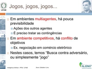 Inteligência Artificial – PPGI - UFAM Aluno: Edkallenn Lima
Jogos, jogos, jogos...
 Em ambientes multiagentes, há pouca
previsibilidade
 Ações dos outros agentes
 É preciso tratar as contingências
 Em ambiente competitivos, há conflito de
objetivos
 Ex. negociação em comércio eletrônico
 Nestes casos, temos “Busca contra adversário,
ou simplesmente “jogo”
 