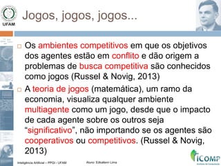 Inteligência Artificial – PPGI - UFAM Aluno: Edkallenn Lima
Jogos, jogos, jogos...
 Os ambientes competitivos em que os objetivos
dos agentes estão em conflito e dão origem a
problemas de busca competitiva são conhecidos
como jogos (Russel & Novig, 2013)
 A teoria de jogos (matemática), um ramo da
economia, visualiza qualquer ambiente
multiagente como um jogo, desde que o impacto
de cada agente sobre os outros seja
“significativo”, não importando se os agentes são
cooperativos ou competitivos. (Russel & Novig,
2013)
 