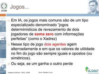 Inteligência Artificial – PPGI - UFAM Aluno: Edkallenn Lima
Jogos...
 Em IA, os jogos mais comuns são de um tipo
especializado denominado “jogos
determinísticos de revezamento de dois
jogadores de soma zero com informações
perfeitas” (como o Xadrez)
 Nesse tipo de jogo dois agentes agem
alternadamente e em que os valores de utilidade
no fim do jogo são sempre iguais e opostos (ou
simétricos).
 Ou seja, se um ganha o outro perde
 