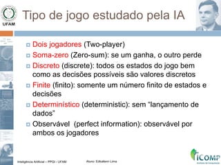Inteligência Artificial – PPGI - UFAM Aluno: Edkallenn Lima
Tipo de jogo estudado pela IA
 Dois jogadores (Two-player)
 Soma-zero (Zero-sum): se um ganha, o outro perde
 Discreto (discrete): todos os estados do jogo bem
como as decisões possíveis são valores discretos
 Finite (finito): somente um número finito de estados e
decisões
 Determinístico (deterministic): sem “lançamento de
dados”
 Observável (perfect information): observável por
ambos os jogadores
 