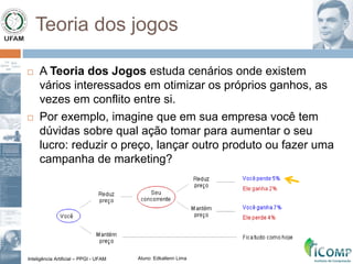 Inteligência Artificial – PPGI - UFAM Aluno: Edkallenn Lima
Teoria dos jogos
 A Teoria dos Jogos estuda cenários onde existem
vários interessados em otimizar os próprios ganhos, as
vezes em conflito entre si.
 Por exemplo, imagine que em sua empresa você tem
dúvidas sobre qual ação tomar para aumentar o seu
lucro: reduzir o preço, lançar outro produto ou fazer uma
campanha de marketing?
 