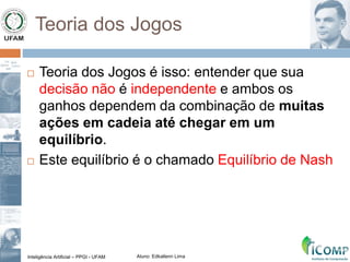 Inteligência Artificial – PPGI - UFAM Aluno: Edkallenn Lima
Teoria dos Jogos
 Teoria dos Jogos é isso: entender que sua
decisão não é independente e ambos os
ganhos dependem da combinação de muitas
ações em cadeia até chegar em um
equilíbrio.
 Este equilíbrio é o chamado Equilíbrio de Nash
 