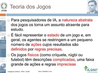 Inteligência Artificial – PPGI - UFAM Aluno: Edkallenn Lima
Teoria dos Jogos
 Para pesquisadores de IA, a natureza abstrata
dos jogos os torna um assunto atraente para
estudo.
 É fácil representar o estado de um jogo e, em
geral, os agentes se restringem a um pequeno
número de ações cujos resultados são
definidos por regras precisas.
 Os jogos físicos (como críquete, rúgbi ou
futebol) têm descrições complicadas, uma faixa
grande de ações e regras imprecisas
 