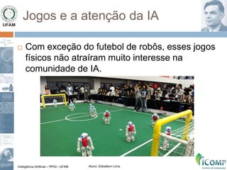 Inteligência Artificial – PPGI - UFAM Aluno: Edkallenn Lima
Jogos e a atenção da IA
 Com exceção do futebol de robôs, esses jogos
físicos não atraíram muito interesse na
comunidade de IA.
 
