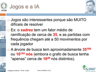 Inteligência Artificial – PPGI - UFAM Aluno: Edkallenn Lima
Jogos e a IA
 Jogos são interessantes porque são MUITO
difíceis de resolver
 Ex: o xadrez tem um fator médio de
ramificação de cerca de 35, e as partidas com
frequência chegam até a 50 movimentos por
cada jogador
 A árvore de busca tem aproximadamente 35100
ou 10154 nós (embora o grafo de busca tenha
“apenas” cerca de 1040 nós distintos).
 