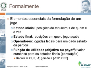 Inteligência Artificial – PPGI - UFAM Aluno: Edkallenn Lima
Formalmente
 Elementos essenciais da formulação de um
jogo
 Estado inicial: posições do tabuleiro + de quem é
a vez
 Estado final: posições em que o jogo acaba
 Operadores: jogadas legais para um dado estado
da partida
 Função de utilidade (objetivo ou payoff): valor
numérico para os estados finais (pontuação)
 Xadrez = +1, 0, -1; gamão = [-192,+192]
 