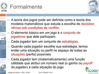 Inteligência Artificial – PPGI - UFAM Aluno: Edkallenn Lima
Formalmente
 A teoria dos jogos pode ser definida como a teoria dos
modelos matemáticos que estuda a escolha de decisões
ótimas sob condições de conflito.
 O elemento básico em um jogo é o conjunto de
jogadores que dele participam.
 Cada jogador tem um conjunto de estratégias.
 Quando cada jogador escolhe sua estratégia, temos
então uma situação ou perfil no espaço de todas as
situações (perfis) possíveis
 Cada jogador tem (matematicamente) uma função
utilidade que atribui um número real (o ganho ou payoff
do jogador) a cada situação do jogo
 