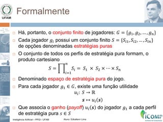 Inteligência Artificial – PPGI - UFAM Aluno: Edkallenn Lima
Formalmente
 Há, portanto, o conjunto finito de jogadores: 𝐺 = {𝑔1, 𝑔2, … , 𝑔 𝑛}
 Cada jogador 𝑔𝑖 possui um conjunto finito 𝑆 = {𝑆𝑖1, 𝑆𝑖2, … , 𝑆𝑖𝑛}
de opções denominadas estratégias puras
 O conjunto de todos os perfis de estratégia pura formam, o
produto cartesiano
𝑆 =
𝑖=1
𝑛
𝑆𝑖 = 𝑆1 × 𝑆2 × ⋯ × 𝑆 𝑛
 Denominado espaço de estratégia pura do jogo.
 Para cada jogador 𝑔1 ∈ 𝐺, existe uma função utilidade
𝑢𝑖: 𝑆 → ℝ
𝒔 ↦ 𝑢𝑖 𝒔
 Que associa o ganho (payoff) 𝑢𝑖 𝒔 do jogador 𝑔1 a cada perfil
de estratégia pura 𝑠 ∈ 𝑆
 