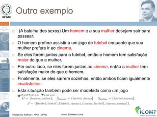 Inteligência Artificial – PPGI - UFAM Aluno: Edkallenn Lima
Outro exemplo
 (A batalha dos sexos) Um homem e a sua mulher desejam sair para
passear.
 O homem prefere assistir a um jogo de futebol enquanto que sua
mulher prefere ir ao cinema.
 Se eles forem juntos para o futebol, então o homem tem satisfação
maior do que a mulher.
 Por outro lado, se eles forem juntos ao cinema, então a mulher tem
satisfação maior do que o homem.
 Finalmente, se eles saírem sozinhos, então ambos ficam igualmente
insatisfeitos.
 Esta situação também pode ser modelada como um jogo
estratégico. Temos:
 