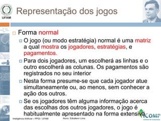Inteligência Artificial – PPGI - UFAM Aluno: Edkallenn Lima
Representação dos jogos
 Forma normal
 O jogo (ou modo estratégia) normal é uma matriz
a qual mostra os jogadores, estratégias, e
pagamentos.
 Para dois jogadores, um escolherá as linhas e o
outro escolherá as colunas. Os pagamentos são
registrados no seu interior
 Nesta forma presume-se que cada jogador atue
simultaneamente ou, ao menos, sem conhecer a
ação dos outros.
 Se os jogadores têm alguma informação acerca
das escolhas dos outros jogadores, o jogo é
habitualmente apresentado na forma extensiva
 