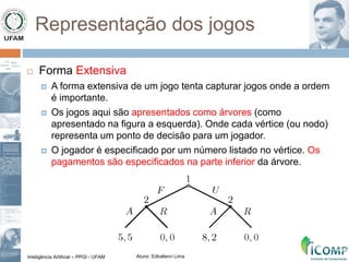Inteligência Artificial – PPGI - UFAM Aluno: Edkallenn Lima
Representação dos jogos
 Forma Extensiva
 A forma extensiva de um jogo tenta capturar jogos onde a ordem
é importante.
 Os jogos aqui são apresentados como árvores (como
apresentado na figura a esquerda). Onde cada vértice (ou nodo)
representa um ponto de decisão para um jogador.
 O jogador é especificado por um número listado no vértice. Os
pagamentos são especificados na parte inferior da árvore.
 